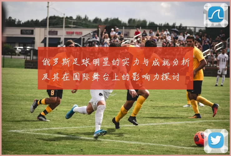 俄罗斯足球明星的实力与成就分析及其在国际舞台上的影响力探讨