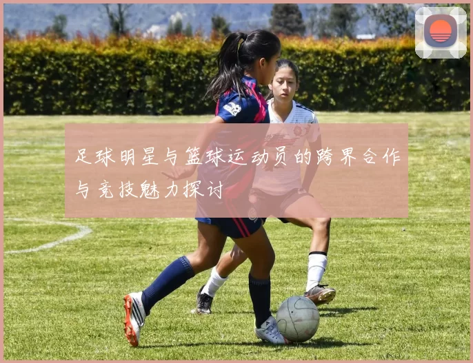 足球明星与篮球运动员的跨界合作与竞技魅力探讨