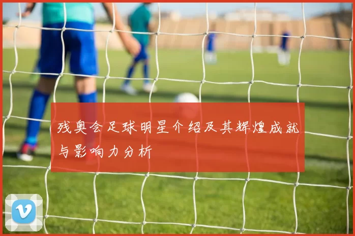 残奥会足球明星介绍及其辉煌成就与影响力分析