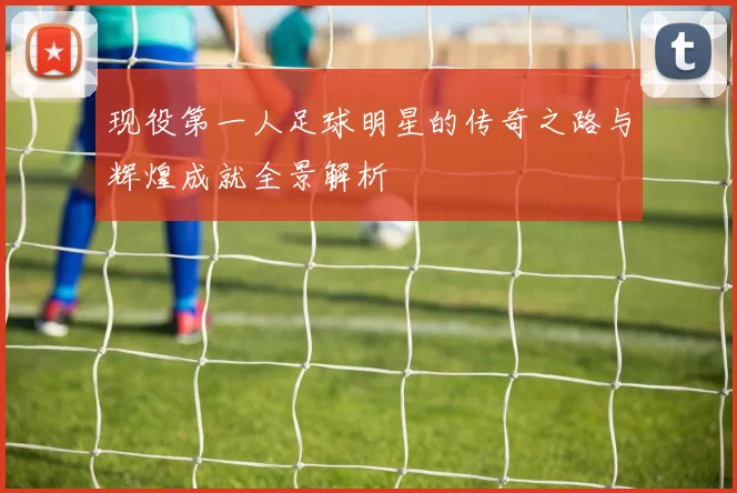 现役第一人足球明星的传奇之路与辉煌成就全景解析