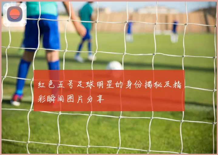 红色五号足球明星的身份揭秘及精彩瞬间图片分享
