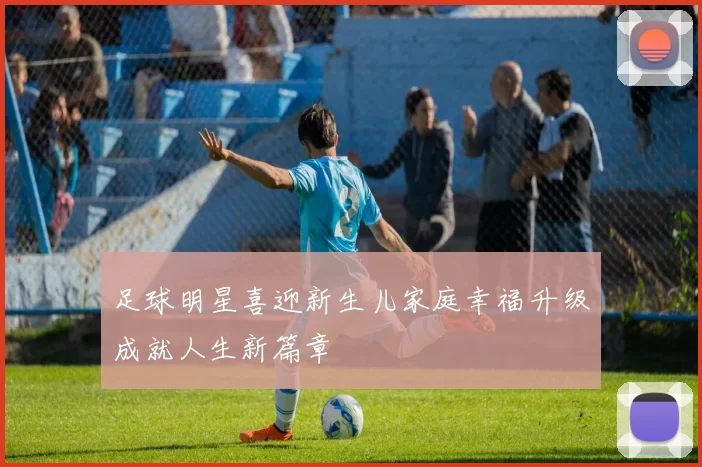 足球明星喜迎新生儿家庭幸福升级成就人生新篇章