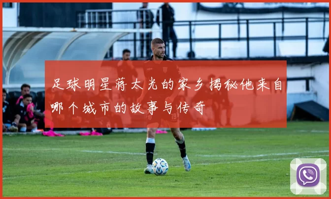 足球明星蒋太光的家乡揭秘他来自哪个城市的故事与传奇