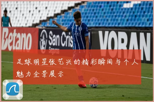 足球明星张艺兴的精彩瞬间与个人魅力全景展示