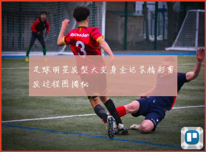 足球明星发型大变身全记录精彩剪发过程图揭秘