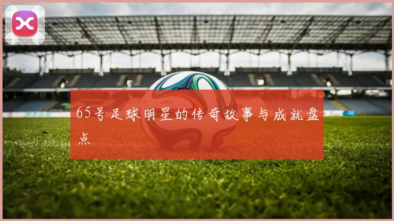 65号足球明星的传奇故事与成就盘点