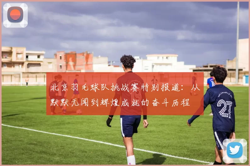 北京羽毛球队挑战赛特别报道：从默默无闻到辉煌成就的奋斗历程