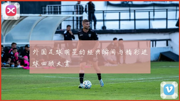 外国足球明星的经典瞬间与精彩进球回顾大赏