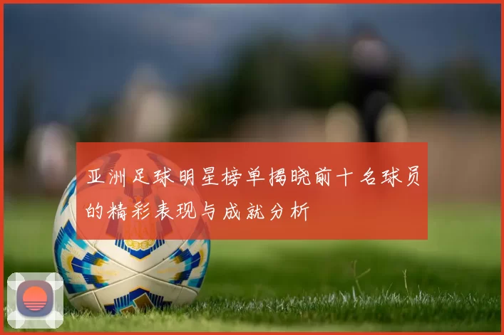 亚洲足球明星榜单揭晓前十名球员的精彩表现与成就分析