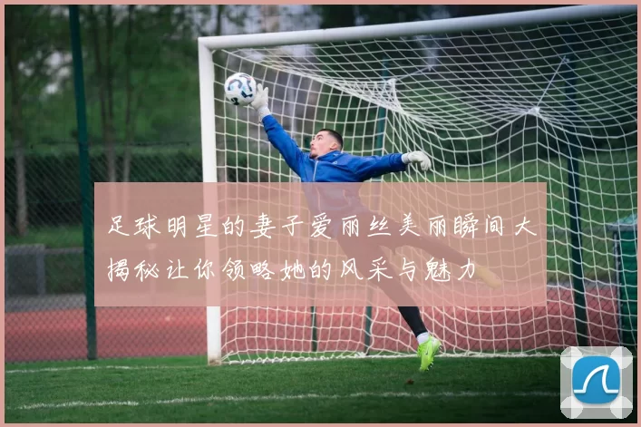 足球明星的妻子爱丽丝美丽瞬间大揭秘让你领略她的风采与魅力