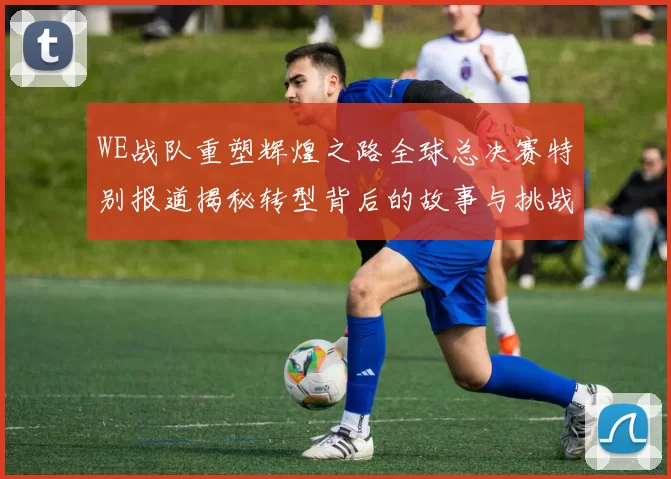 WE战队重塑辉煌之路全球总决赛特别报道揭秘转型背后的故事与挑战