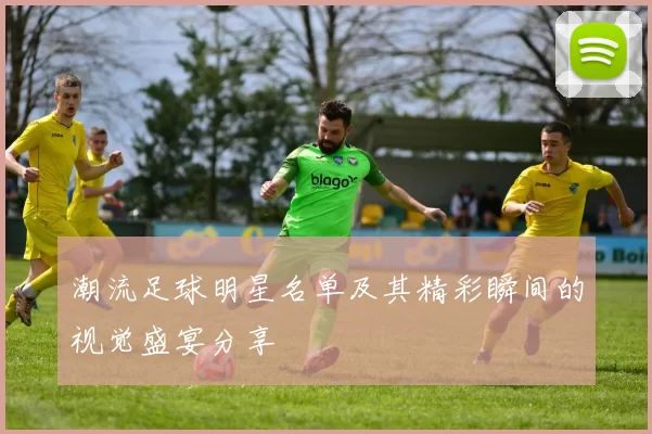 潮流足球明星名单及其精彩瞬间的视觉盛宴分享