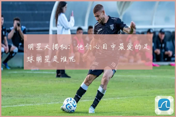 明星大揭秘：他们心目中最爱的足球明星是谁呢