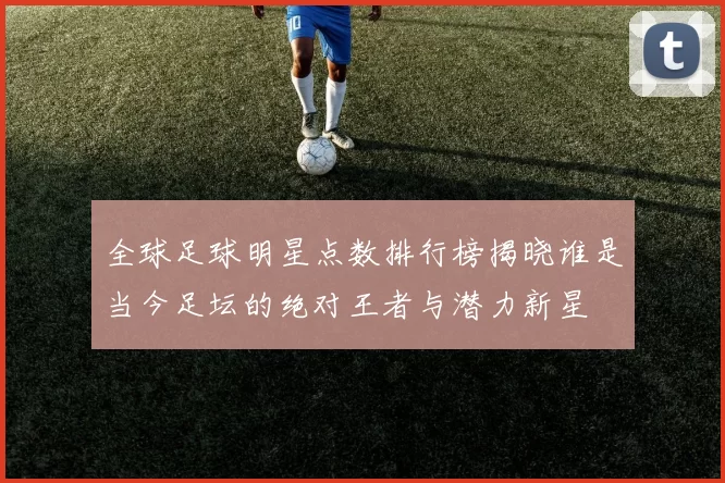 全球足球明星点数排行榜揭晓谁是当今足坛的绝对王者与潜力新星