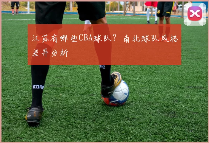 江苏有哪些CBA球队？南北球队风格差异分析