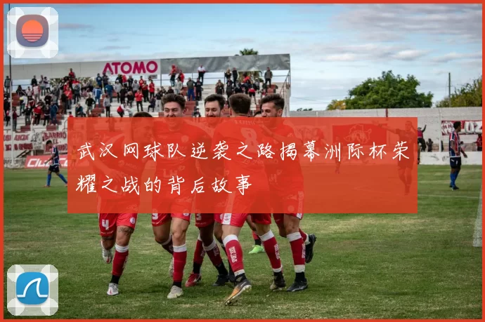 武汉网球队逆袭之路揭幕洲际杯荣耀之战的背后故事