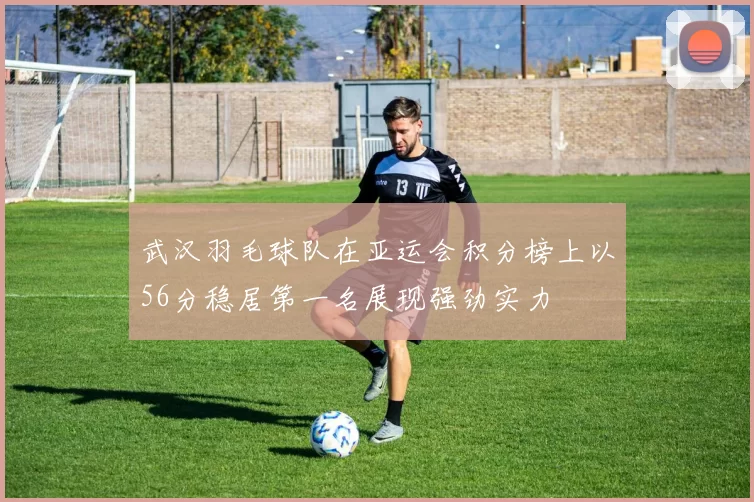 武汉羽毛球队在亚运会积分榜上以56分稳居第一名展现强劲实力