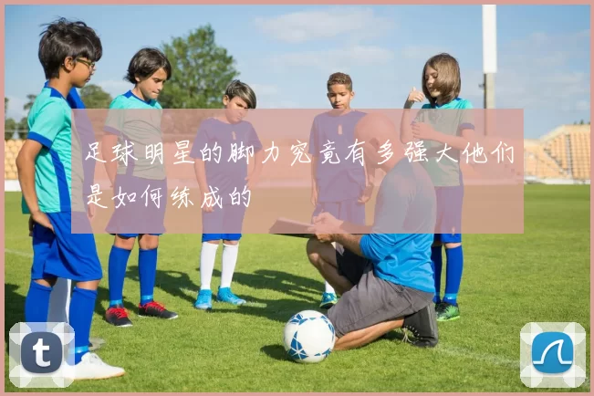 足球明星的脚力究竟有多强大他们是如何练成的