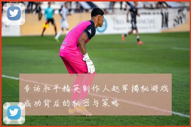 专访和平精英制作人赵军揭秘游戏成功背后的秘密与策略