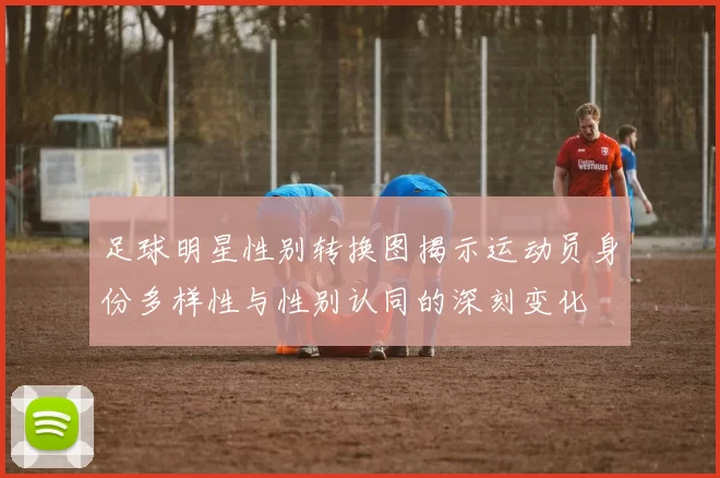 足球明星性别转换图揭示运动员身份多样性与性别认同的深刻变化