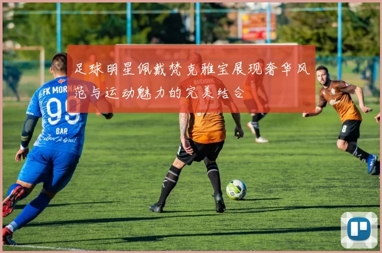 足球明星佩戴梵克雅宝展现奢华风范与运动魅力的完美结合