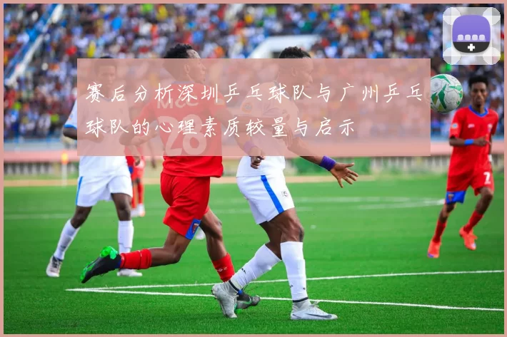 赛后分析深圳乒乓球队与广州乒乓球队的心理素质较量与启示