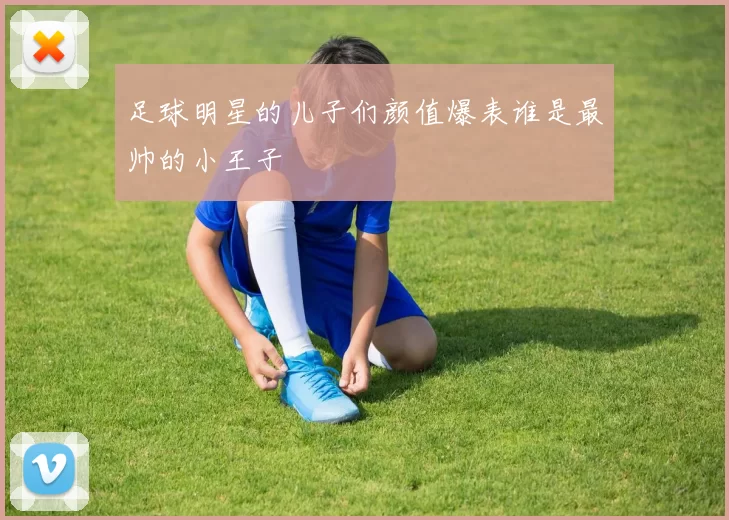 足球明星的儿子们颜值爆表谁是最帅的小王子