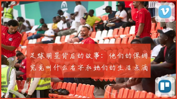 足球明星背后的故事：他们的保姆究竟叫什么名字和她们的生活点滴