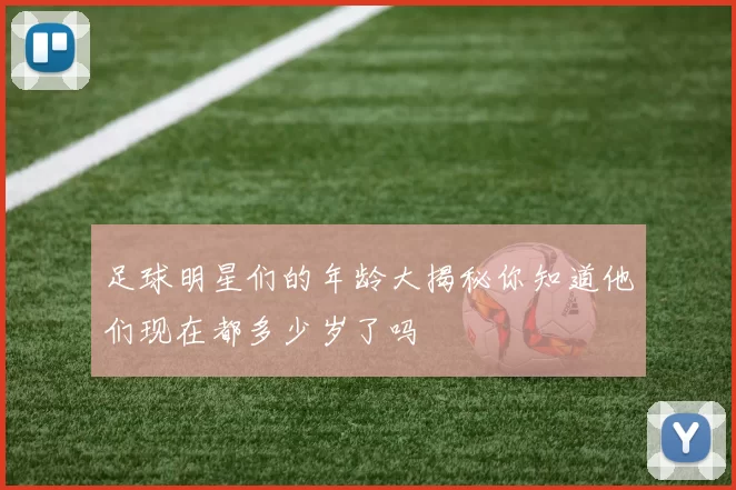 足球明星们的年龄大揭秘你知道他们现在都多少岁了吗