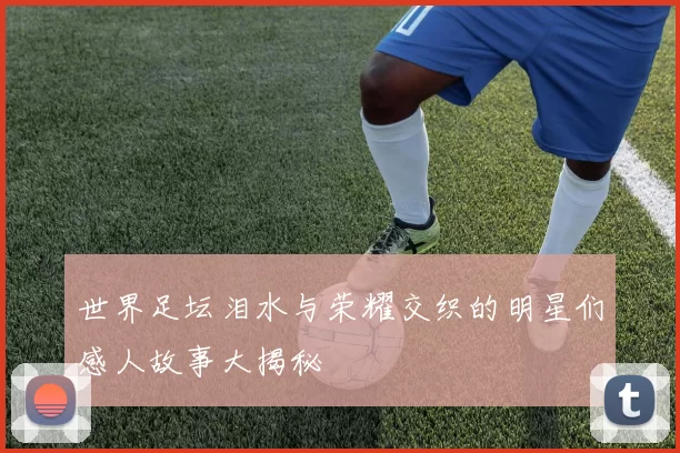 世界足坛泪水与荣耀交织的明星们感人故事大揭秘