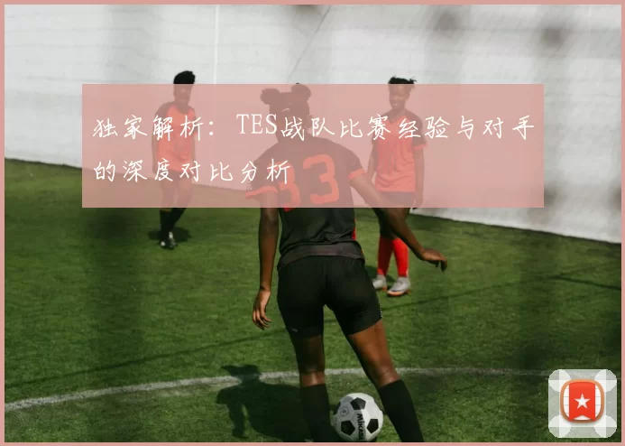 独家解析：TES战队比赛经验与对手的深度对比分析