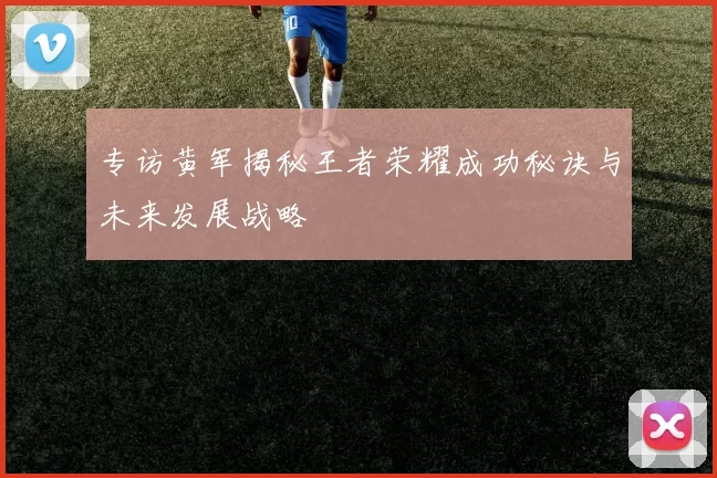专访黄军揭秘王者荣耀成功秘诀与未来发展战略