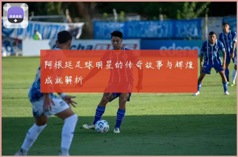 阿根廷足球明星的传奇故事与辉煌成就解析
