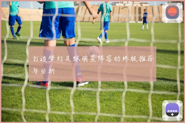 打造梦幻足球明星阵容的终极推荐与分析