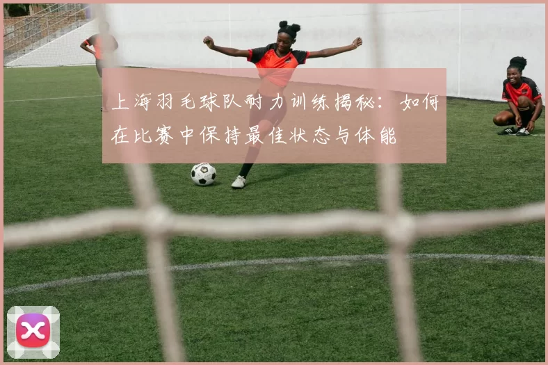 上海羽毛球队耐力训练揭秘：如何在比赛中保持最佳状态与体能