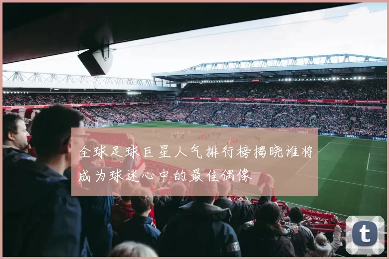 全球足球巨星人气排行榜揭晓谁将成为球迷心中的最佳偶像