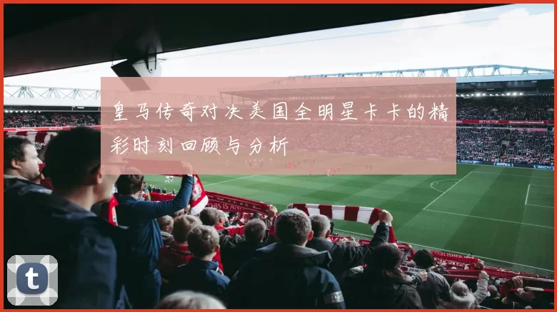 皇马传奇对决美国全明星卡卡的精彩时刻回顾与分析