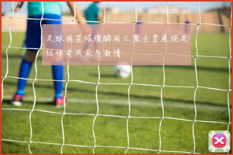 足球明星璀璨瞬间汇聚全景展现足坛传奇风采与激情