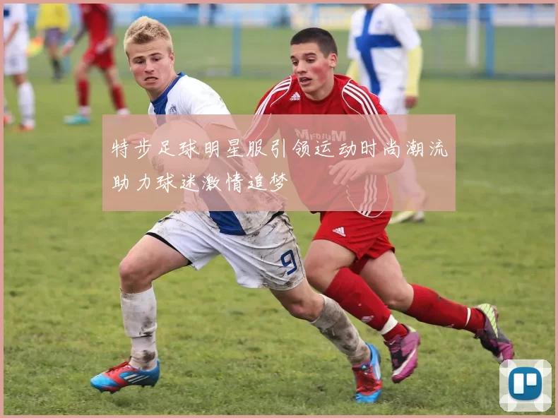 特步足球明星服引领运动时尚潮流助力球迷激情追梦