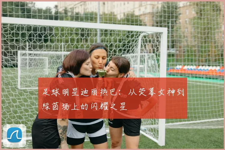 足球明星迪丽热巴：从荧幕女神到绿茵场上的闪耀之星