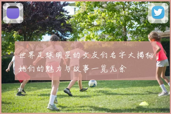 世界足球明星的女友们名字大揭秘她们的魅力与故事一览无余