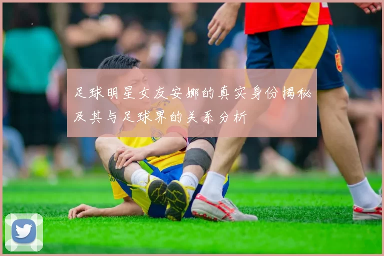 足球明星女友安娜的真实身份揭秘及其与足球界的关系分析