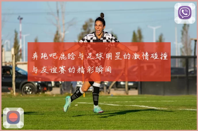 奔跑吧鹿晗与足球明星的激情碰撞与友谊赛的精彩瞬间