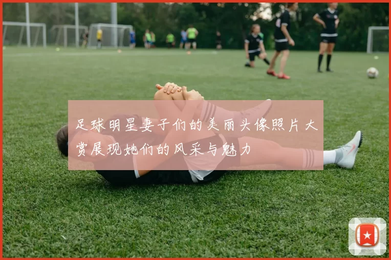 足球明星妻子们的美丽头像照片大赏展现她们的风采与魅力