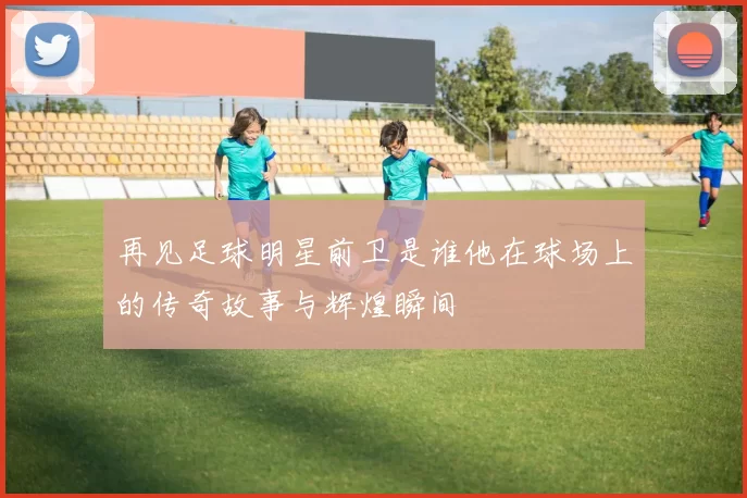 再见足球明星前卫是谁他在球场上的传奇故事与辉煌瞬间