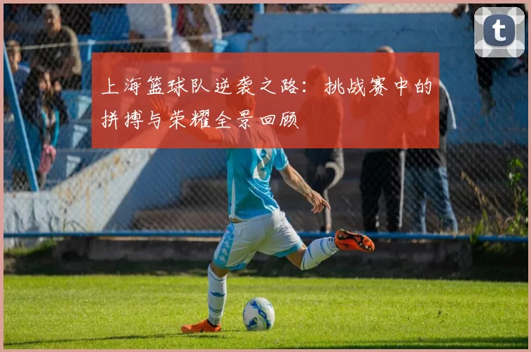 上海篮球队逆袭之路：挑战赛中的拼搏与荣耀全景回顾