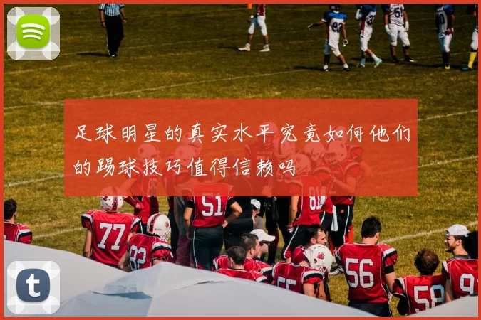 足球明星的真实水平究竟如何他们的踢球技巧值得信赖吗