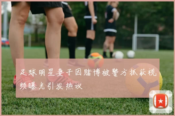 足球明星妻子因赌博被警方抓获视频曝光引发热议