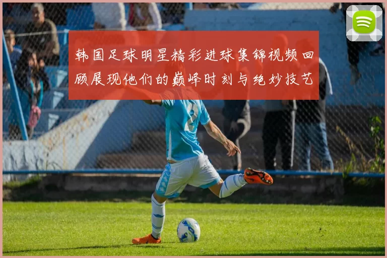 韩国足球明星精彩进球集锦视频回顾展现他们的巅峰时刻与绝妙技艺
