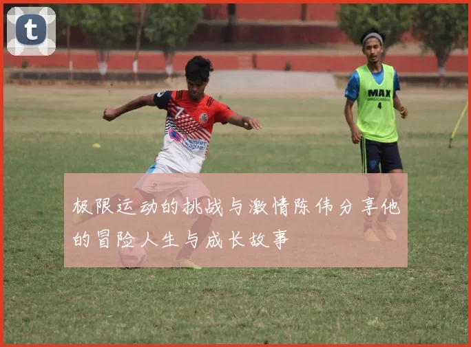极限运动的挑战与激情陈伟分享他的冒险人生与成长故事